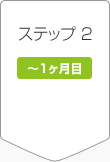 ステップ2 ~1ヶ月目 ステップ2 ~1ヶ月目