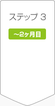 ステップ3 ~2ヶ月目 ステップ3 ~2ヶ月目