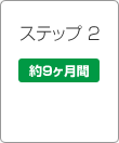 ステップ2 約9ヶ月間 ステップ2 約9ヶ月間