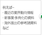 例えば… ・最近の業界動向情報 ・新事業・多角化の資料 ・海外進出の参考諸資料 ・海外進出の参考諸資料など