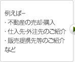 例えば… ・不動産の売却・購入 ・仕入先・外注先のご紹介 ・販売提携先等のご紹介など