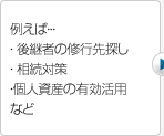 例えば… ・後継者の修行先探し ・相続対策 ・個人資産の有効活用など