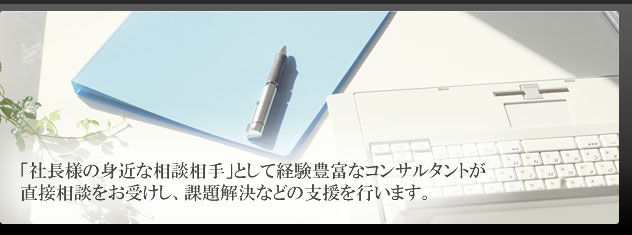 「社長様の身近な相談相手」として経験豊富なコンサルタントが直接相談をお受けし、課題解決などの支援を行います。