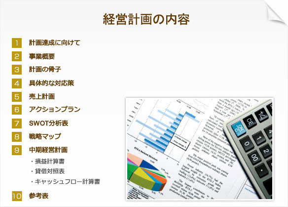 経営計画の内容 1.計画達成に向けて 2.事業概要 3.計画の骨子 4.具体的な対応策 5.売上計画 6.アクションプラン 7.SWOT分析表 8.戦略マップ 9.中期経営計画（損益計算書、貸借対照表、キャッシュフロー計算書） 10.参考表