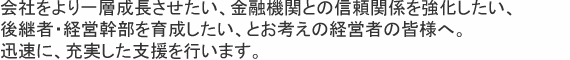 会社をより一層成長させたい、金融機関との信頼関係を強化したい、後継者・経営幹部を育成したい、とお考えの経営者の皆様へ。迅速に、充実した支援を行います。