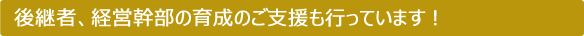 後継者、経営幹部の育成のご支援も行っています！