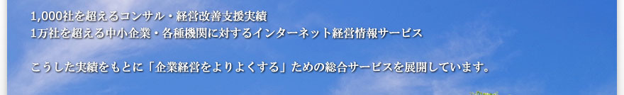 1,000社を超えるコンサル・経営改善支援実績 1万社を超える中小企業・各種機関に対するインターネット経営情報サービス こうした実績をもとに「企業経営をよりよくする」ための総合サービスを展開しています。